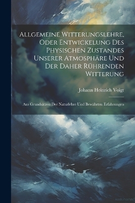 Allgemeine Witterungslehre, oder entwickelung des physischen Zustandes unserer Atmosphäre und der Daher rührenden Witterung - Johann Heinrich Voigt