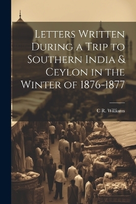 Letters Written During a Trip to Southern India & Ceylon in the Winter of 1876-1877 - C R Williams