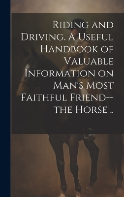 Riding and Driving. A Useful Handbook of Valuable Information on Man's Most Faithful Friend--the Horse .. -  Anonymous