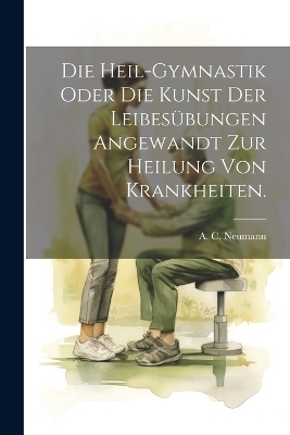 Die Heil-Gymnastik Oder Die Kunst Der Leibesübungen Angewandt Zur Heilung Von Krankheiten. - A C Neumann