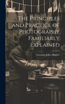 The Principles and Practice of Photography Familiarly Explained - Cornelius Jabez Hughes