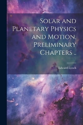 Solar and Planetary Physics and Motion, Preliminary Chapters .. - Edward Lynch
