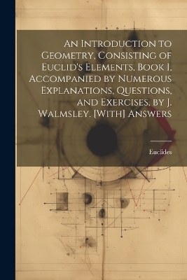 An Introduction to Geometry, Consisting of Euclid's Elements, Book I, Accompanied by Numerous Explanations, Questions, and Exercises, by J. Walmsley. [With] Answers -  Euclides