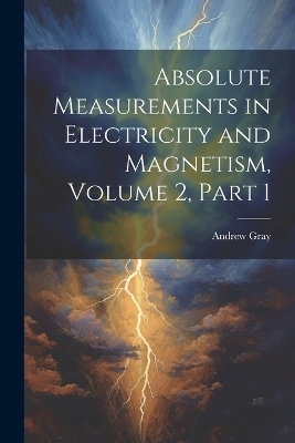 Absolute Measurements in Electricity and Magnetism, Volume 2, part 1 - Andrew Gray