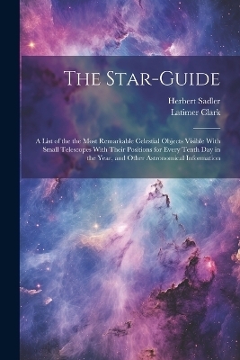 The Star-guide; a List of the the Most Remarkable Celestial Objects Visible With Small Telescopes With Their Positions for Every Tenth Day in the Year, and Other Astronomical Information - Latimer 1822-1898 Clark, Herbert Sadler