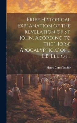 Brief Historical Explanation of the Revelation of St. John, Acording to the 'horæ Apocalypticæ' of ... E.B. Elliott - Henry Carre Tucker