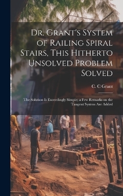 Dr. Grant's System of Railing Spiral Stairs, This Hitherto Unsolved Problem Solved; the Solution is Exceedingly Simple; a few Remarks on the Tangent System are Added - C C Grant