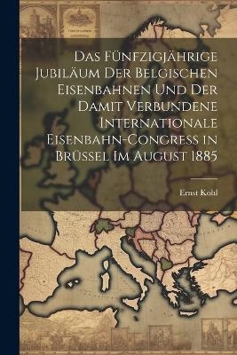 Das Fünfzigjährige Jubiläum Der Belgischen Eisenbahnen Und Der Damit Verbundene Internationale Eisenbahn-Congress in Brüssel Im August 1885 - Ernst Kohl