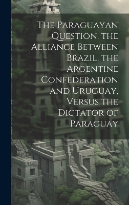 The Paraguayan Question. the Alliance Between Brazil, the Argentine Confederation and Uruguay, Versus the Dictator of Paraguay -  Anonymous