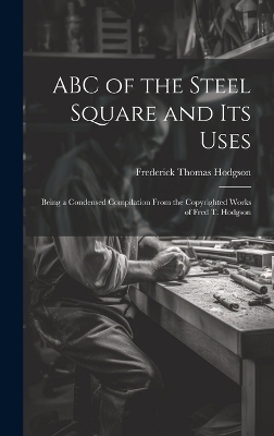 ABC of the Steel Square and its Uses; Being a Condensed Compilation From the Copyrighted Works of Fred T. Hodgson - Frederick Thomas Hodgson