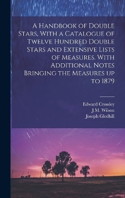 A Handbook of Double Stars, With a Catalogue of Twelve Hundred Double Stars and Extensive Lists of Measures. With Additional Notes Bringing the Measures up to 1879 - Edward Crossley, Joseph Gledhill, J M 1836-1931 Wilson