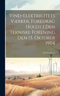 Vind-Elektricitets Værker, Foredrag Holdt I Den Tekniske Forening Den 13. Oktober 1904 - Poul La Cour