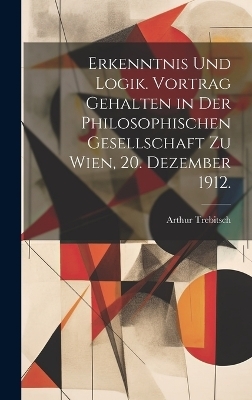 Erkenntnis und Logik. Vortrag gehalten in der Philosophischen Gesellschaft zu Wien, 20. Dezember 1912. - Arthur Trebitsch