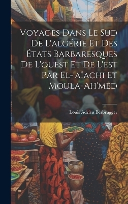 Voyages Dans Le Sud De L'algérie Et Des États Barbaresques De L'ouest Et De L'est Par El-'aïachi Et Moula-Ah'med - Louis Adrien Berbrugger