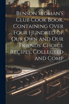 Benson Woman's Club Cook Book, Containing Over Four Hundred of our own and our Friends' Choice Recipes, Collected and Comp -  Anonymous
