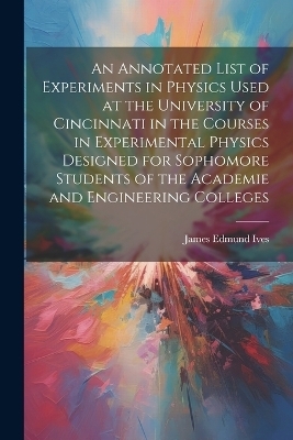 An Annotated List of Experiments in Physics Used at the University of Cincinnati in the Courses in Experimental Physics Designed for Sophomore Students of the Academie and Engineering Colleges - James Edmund Ives