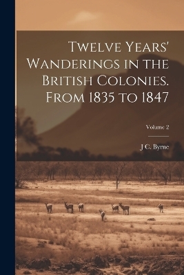 Twelve Years' Wanderings in the British Colonies. From 1835 to 1847; Volume 2 - J C Byrne