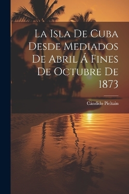 La Isla De Cuba Desde Mediados De Abril Á Fines De Octubre De 1873 - Cándido Pieltain