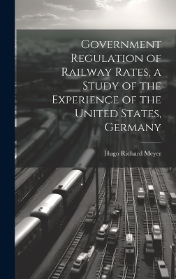 Government Regulation of Railway Rates, a Study of the Experience of the United States, Germany - Meyer Hugo Richard