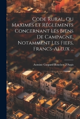 Code Rural, Ou Maximes Et Réglements Concernant Les Biens De Campagne, Notamment Les Fiefs, Francs-Aleux ... - Antoine Gaspard Boucher D'Argis