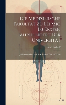 Die Medizinische Fakultät zu Leipzig im ersten Jahrhundert der Universität; Jubiläumsstudien von Karl Sudhoff. Mit 16 Tafeln - Karl Sudhoff