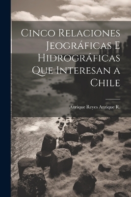 Cinco Relaciones Jeográficas E Hidrográficas Que Interesan a Chile - Anrique Reyes Anrique R