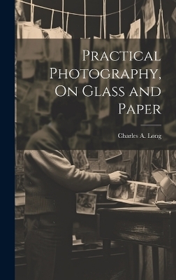 Practical Photography, On Glass and Paper - Charles A Long
