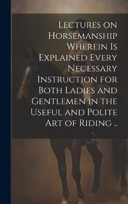 Lectures on Horsemanship Wherein is Explained Every Necessary Instruction for Both Ladies and Gentlemen in the Useful and Polite art of Riding .. -  Anonymous