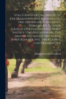 Vollständiger Unterricht in Der Erziehung Und Behandlung Der Obstbäume, Vom Ersten Keime an Bis Zu Ihrer Gänzlichen Vollendung, Nebst Anzeige Und Beschriebung Der Mannichstaligen Obstarten, Ihrer Behandlung, Ihrer Feinde Und Krankheiten - Johann Christian Gotthard