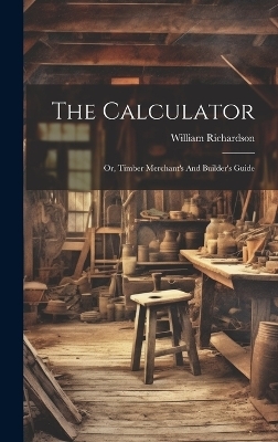 The Calculator; Or, Timber Merchant's And Builder's Guide - Richardson William