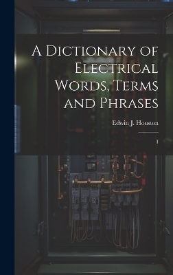 A Dictionary of Electrical Words, Terms and Phrases - Edwin J 1847-1914 Houston