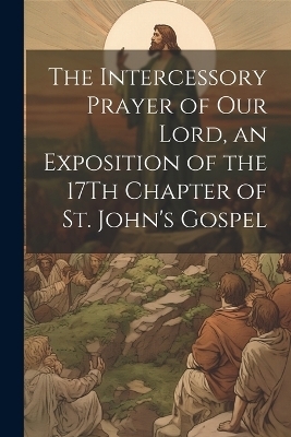 The Intercessory Prayer of Our Lord, an Exposition of the 17Th Chapter of St. John's Gospel -  Anonymous