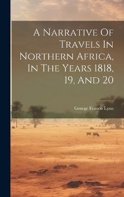 A Narrative Of Travels In Northern Africa, In The Years 1818, 19, And 20 - George Francis Lyon