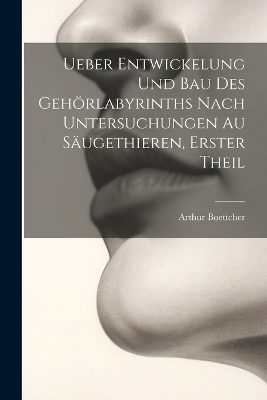 Ueber Entwickelung Und Bau Des Gehörlabyrinths Nach Untersuchungen Au Säugethieren, Erster Theil - Arthur Boettcher