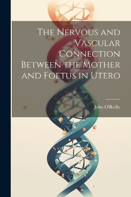 The Nervous and Vascular Connection Between the Mother and Foetus in Utero - John O'Reilly