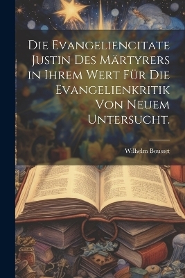Die Evangeliencitate Justin des Märtyrers in ihrem Wert für die Evangelienkritik von neuem untersucht. - Wilhelm Bousset