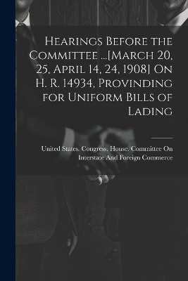 Hearings Before the Committee ...[March 20, 25, April 14, 24, 1908] On H. R. 14934, Provinding for Uniform Bills of Lading - 