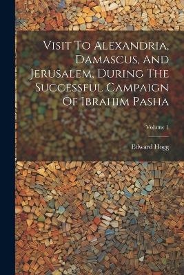 Visit To Alexandria, Damascus, And Jerusalem, During The Successful Campaign Of Ibrahim Pasha; Volume 1 - Edward Hogg