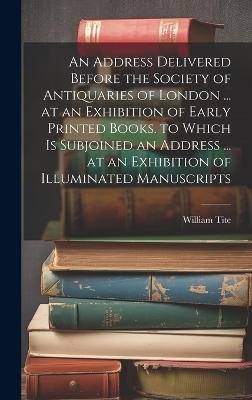 An Address Delivered Before the Society of Antiquaries of London ... at an Exhibition of Early Printed Books. to Which Is Subjoined an Address ... at an Exhibition of Illuminated Manuscripts - William Tite