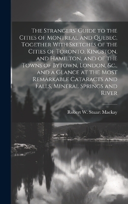 The Strangers' Guide to the Cities of Montreal and Quebec, Together With Sketches of the Cities of Toronto, Kingston, and Hamilton, and of the Towns of Bytown, London, &c., and a Glance at the Most Remarkable Cataracts and Falls, Mineral Springs and River - Robert W Stuart MacKay