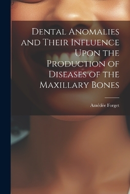 Dental Anomalies and Their Influence Upon the Production of Diseases of the Maxillary Bones - Amédée Forget