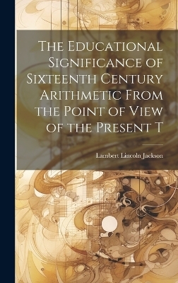 The Educational Significance of Sixteenth Century Arithmetic From the Point of View of the Present T - Lambert Lincoln Jackson