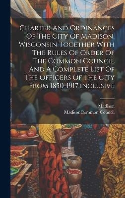 Charter And Ordinances Of The City Of Madison, Wisconsin Together With The Rules Of Order Of The Common Council And A Complete List Of The Officers Of The City From 1850-1917, inclusive - Madison (Wis )