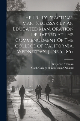 The Truly Practical Man, Necessarily An Educated Man. Oration Delivered At The Commencement Of The College Of California, Wednesday, June 5, 1867 - Silliman Benjamin 1816-1885