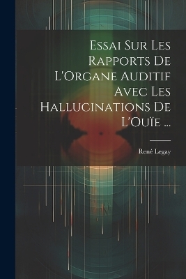Essai Sur Les Rapports De L'Organe Auditif Avec Les Hallucinations De L'Ouïe ... - René Legay