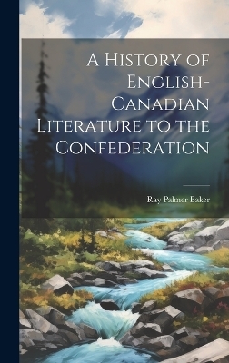 A History of English-Canadian Literature to the Confederation - Ray Palmer Baker