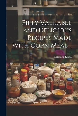 Fifty Valuable and Delicious Recipes Made With Corn Meal .. - Célestine [From Old Catalog] Eustis