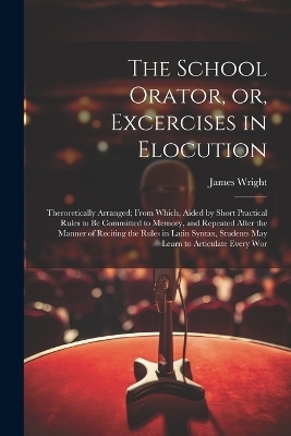The School Orator, or, Excercises in Elocution - James Wright