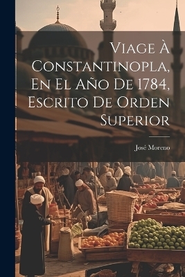 Viage À Constantinopla, En El Año De 1784, Escrito De Orden Superior - José Moreno