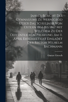 Jahres-Bericht des Gymnasiums zu Wernigeod ueber das Schuljahr von Ostern 1866 bis 1867 mit welchem zu der Oeffentlichen Pruefung am 11. April ehrerbietigst einladet der Rector Wilhelm Bachmann - Gustav Grosch